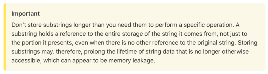 Important
Don’t store substrings longer than you need them to perform a specific operation. A substring holds a reference to the entire storage of the string it comes from, not just to the portion it presents, even when there is no other reference to the original string. Storing substrings may, therefore, prolong the lifetime of string data that is no longer otherwise accessible, which can appear to be memory leakage.